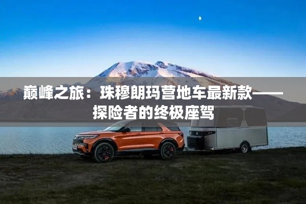 巅峰之旅：珠穆朗玛营地车最新款——探险者的终极座驾