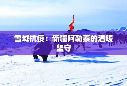 雪域抗疫:新疆阿勒泰的温暖坚守