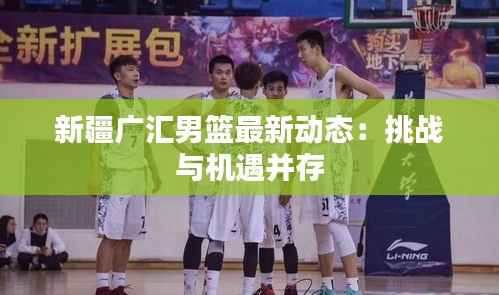 新疆广汇男篮最新动态：挑战与机遇并存