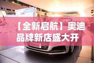 【全新启航】奥迪品牌新店盛大开业,引领高端汽车新潮流