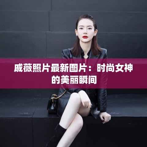 戚薇照片最新图片：时尚女神的美丽瞬间