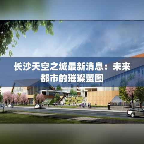 长沙天空之城最新消息：未来都市的璀璨蓝图