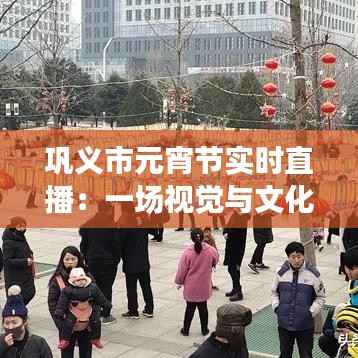 巩义市元宵节实时直播：一场视觉与文化的盛宴