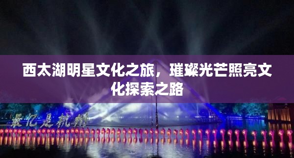 西太湖明星文化之旅，璀璨光芒照亮文化探索之路