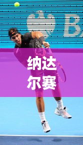 纳达尔赛场热血激战，再现传奇战况！昨日比赛直播精彩回顾