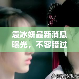 袁冰妍最新消息曝光，不容错过的视频更新！